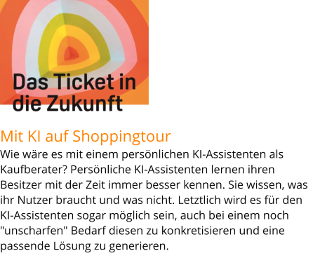 Mit KI auf ShoppingtourWie wäre es mit einem persönlichen KI-Assistenten als Kaufberater? Persönliche KI-Assistenten lernen ihren Besitzer mit der Zeit immer besser kennen. Sie wissen, was ihr Nutzer braucht und was nicht. Letztlich wird es für den KI-Assistenten sogar möglich sein, auch bei einem noch "unscharfen" Bedarf diesen zu konkretisieren und eine passende Lösung zu generieren.