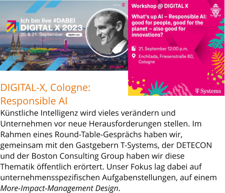 DIGITAL-X, Cologne: Responsible AIKünstliche Intelligenz wird vieles verändern und Unternehmen vor neue Herausforderungen stellen. Im Rahmen eines Round-Table-Gesprächs haben wir, gemeinsam mit den Gastgebern T-Systems, der DETECON und der Boston Consulting Group haben wir diese Thematik öffentlich erörtert. Unser Fokus lag dabei auf unternehmensspezifischen Aufgabenstellungen, auf einem More-Impact-Management Design.n.