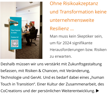 Ohne Risikoakzeptanz und Transformation keine unternehmensweite Resilienz … Man muss kein Skeptiker sein, um für 2024 signifikante Herausforderungen bzw. Risiken zu erwarten. Deshalb müssen wir uns verstärkt mit Zukunftsgestaltung befassen, mit Risiken & Chancen, mit Veränderung, Technologie und GenAI. Und es bedarf dabei eines „human Touch in Transition“. Einer Kultur der Zusammenarbeit, des CoCreations und der persönlichen Weiterentwicklung. 